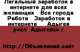 Легальный заработок в интернете для всех желающих - Все города Работа » Заработок в интернете   . Адыгея респ.,Адыгейск г.